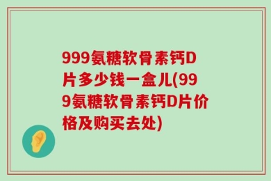 999氨糖软骨素钙D片多少钱一盒儿(999氨糖软骨素钙D片价格及购买去处)