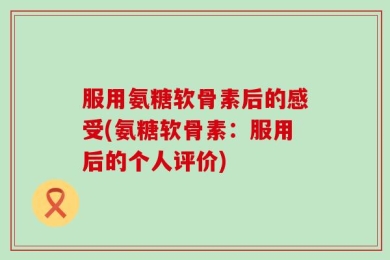 服用氨糖软骨素后的感受(氨糖软骨素：服用后的个人评价)
