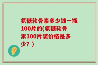 氨糖软骨素多少钱一瓶100片的(氨糖软骨素100片装价格是多少？)