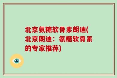 北京氨糖软骨素朗迪(北京朗迪：氨糖软骨素的专家推荐)