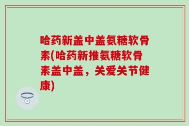 哈药新盖中盖氨糖软骨素(哈药新推氨糖软骨素盖中盖，关爱关节健康)