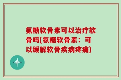 氨糖软骨素可以治疗软骨吗(氨糖软骨素：可以缓解软骨疾病疼痛)
