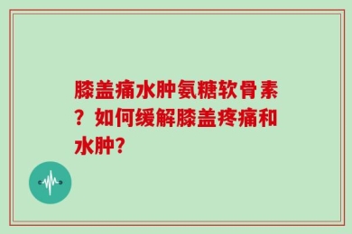 膝盖痛水肿氨糖软骨素？如何缓解膝盖疼痛和水肿？
