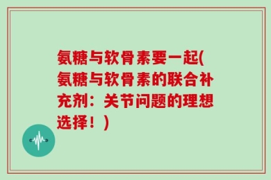 氨糖与软骨素要一起(氨糖与软骨素的联合补充剂：关节问题的理想选择！)