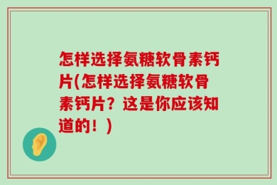 怎样选择氨糖软骨素钙片(怎样选择氨糖软骨素钙片？这是你应该知道的！)