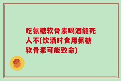 吃氨糖软骨素喝酒能死人不(饮酒时食用氨糖软骨素可能致命)
