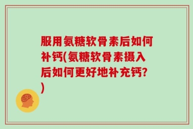 服用氨糖软骨素后如何补钙(氨糖软骨素摄入后如何更好地补充钙？)