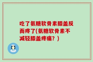 吃了氨糖软骨素膝盖反而疼了(氨糖软骨素不减轻膝盖疼痛？)