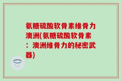 氨糖硫酸软骨素维骨力澳洲(氨糖硫酸软骨素：澳洲维骨力的秘密武器)