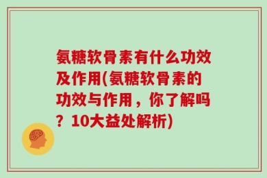 氨糖软骨素有什么功效及作用(氨糖软骨素的功效与作用，你了解吗？10大益处解析)