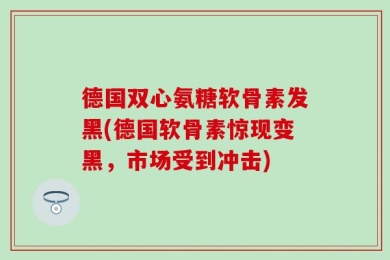 德国双心氨糖软骨素发黑(德国软骨素惊现变黑，市场受到冲击)
