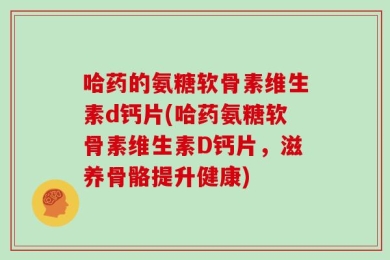 哈药的氨糖软骨素维生素d钙片(哈药氨糖软骨素维生素D钙片，滋养骨骼提升健康)