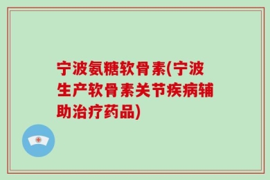 宁波氨糖软骨素(宁波生产软骨素关节疾病辅助治疗药品)