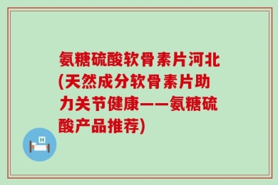 氨糖硫酸软骨素片河北(天然成分软骨素片助力关节健康——氨糖硫酸产品推荐)
