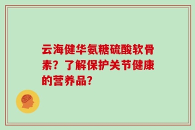 云海健华氨糖硫酸软骨素？了解保护关节健康的营养品？