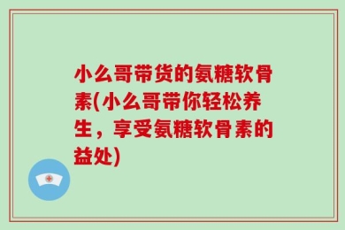 小么哥带货的氨糖软骨素(小么哥带你轻松养生，享受氨糖软骨素的益处)