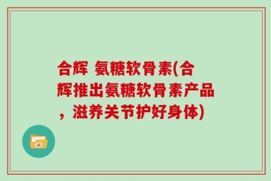 合辉 氨糖软骨素(合辉推出氨糖软骨素产品，滋养关节护好身体)