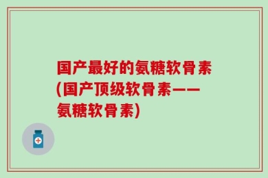 国产最好的氨糖软骨素(国产顶级软骨素——氨糖软骨素)