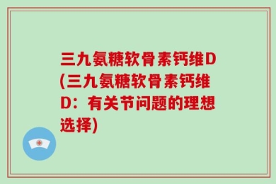 三九氨糖软骨素钙维D(三九氨糖软骨素钙维D：有关节问题的理想选择)