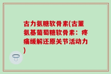 古力氨糖软骨素(古董氨基葡萄糖软骨素：疼痛缓解还原关节活动力)