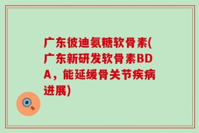 广东彼迪氨糖软骨素(广东新研发软骨素BDA，能延缓骨关节疾病进展)