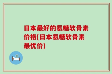 日本最好的氨糖软骨素价格(日本氨糖软骨素最优价)