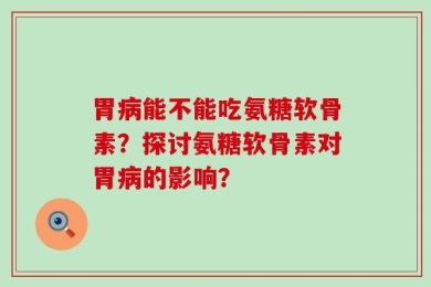 胃病能不能吃氨糖软骨素？探讨氨糖软骨素对胃病的影响？