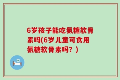 6岁孩子能吃氨糖软骨素吗(6岁儿童可食用氨糖软骨素吗？)