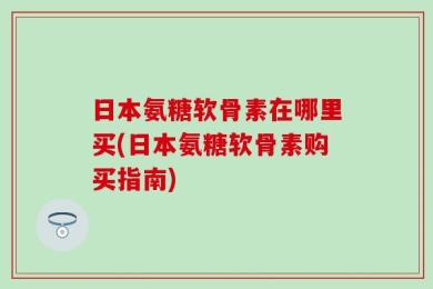 日本氨糖软骨素在哪里买(日本氨糖软骨素购买指南)