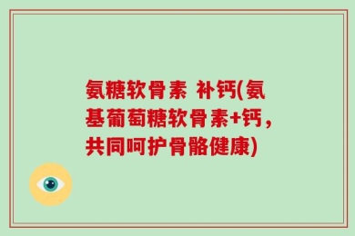 氨糖软骨素 补钙(氨基葡萄糖软骨素+钙，共同呵护骨骼健康)