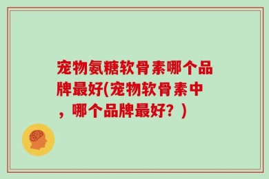 宠物氨糖软骨素哪个品牌最好(宠物软骨素中，哪个品牌最好？)
