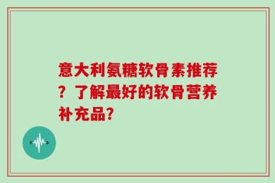 意大利氨糖软骨素推荐？了解最好的软骨营养补充品？