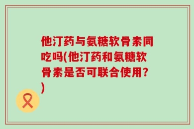 他汀药与氨糖软骨素同吃吗(他汀药和氨糖软骨素是否可联合使用？)