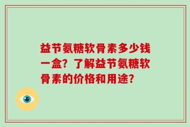 益节氨糖软骨素多少钱一盒？了解益节氨糖软骨素的价格和用途？