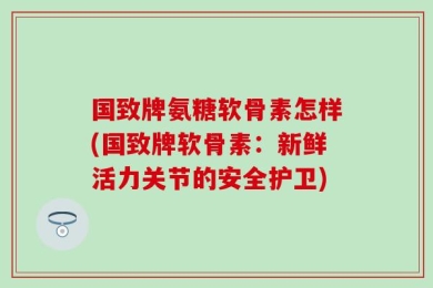 国致牌氨糖软骨素怎样(国致牌软骨素：新鲜活力关节的安全护卫)