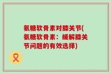 氨糖软骨素对膝关节(氨糖软骨素：缓解膝关节问题的有效选择)