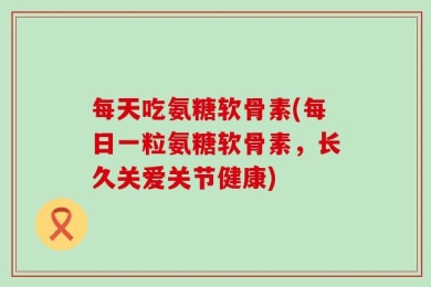 每天吃氨糖软骨素(每日一粒氨糖软骨素，长久关爱关节健康)