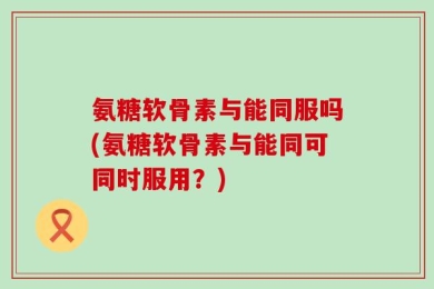 氨糖软骨素与能同服吗(氨糖软骨素与能同可同时服用？)