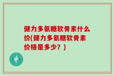 健力多氨糖软骨素什么价(健力多氨糖软骨素价格是多少？)
