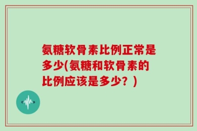 氨糖软骨素比例正常是多少(氨糖和软骨素的比例应该是多少？)