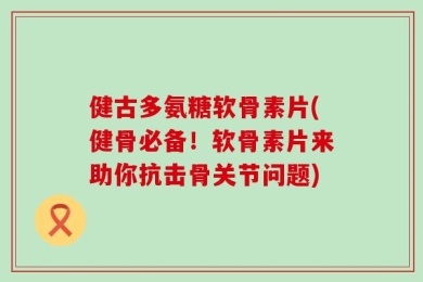 健古多氨糖软骨素片(健骨必备！软骨素片来助你抗击骨关节问题)
