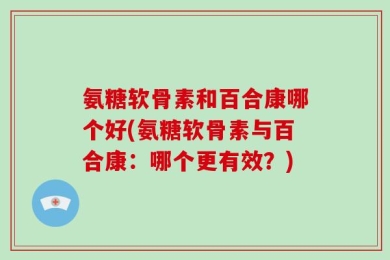氨糖软骨素和百合康哪个好(氨糖软骨素与百合康：哪个更有效？)