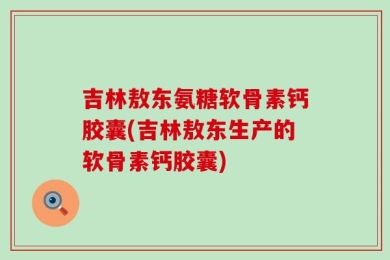 吉林敖东氨糖软骨素钙胶囊(吉林敖东生产的软骨素钙胶囊)