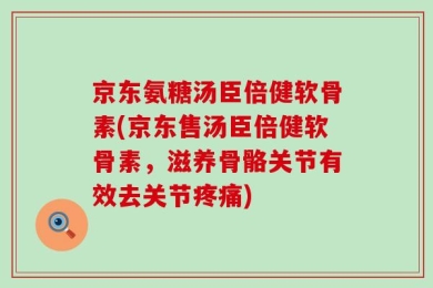 京东氨糖汤臣倍健软骨素(京东售汤臣倍健软骨素，滋养骨骼关节有效去关节疼痛)