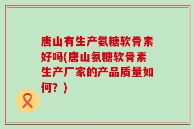 唐山有生产氨糖软骨素好吗(唐山氨糖软骨素生产厂家的产品质量如何？)