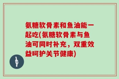 氨糖软骨素和鱼油能一起吃(氨糖软骨素与鱼油可同时补充，双重效益呵护关节健康)