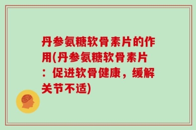 丹参氨糖软骨素片的作用(丹参氨糖软骨素片：促进软骨健康，缓解关节不适)