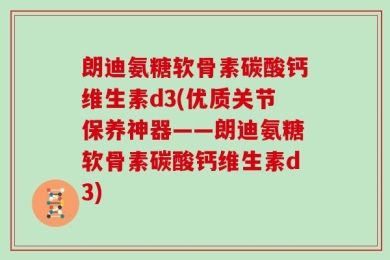 朗迪氨糖软骨素碳酸钙维生素d3(优质关节保养神器——朗迪氨糖软骨素碳酸钙维生素d3)