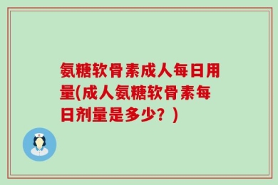 氨糖软骨素成人每日用量(成人氨糖软骨素每日剂量是多少？)