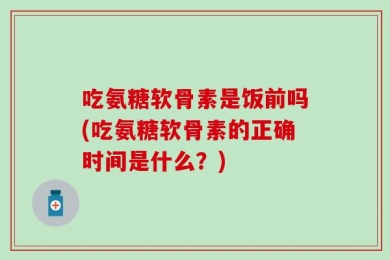 吃氨糖软骨素是饭前吗(吃氨糖软骨素的正确时间是什么？)